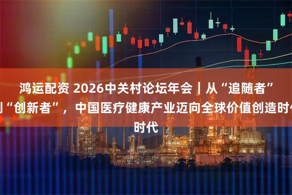 鸿运配资 2026中关村论坛年会｜从“追随者”到“创新者”，中国医疗健康产业迈向全球价值创造时代