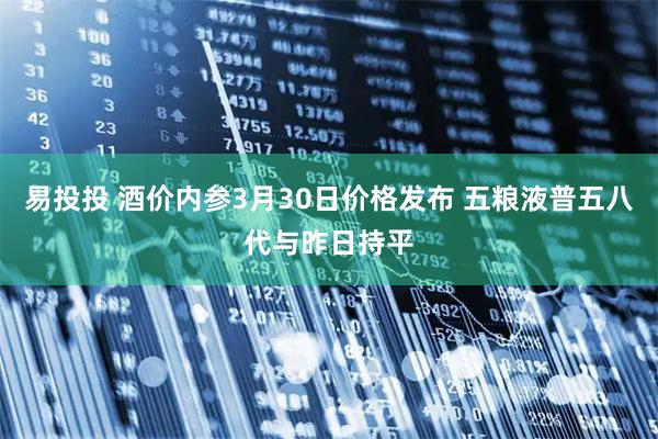 易投投 酒价内参3月30日价格发布 五粮液普五八代与昨日持平