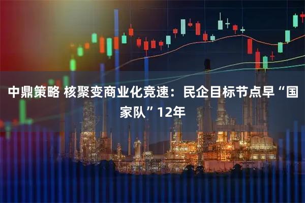 中鼎策略 核聚变商业化竞速：民企目标节点早“国家队”12年