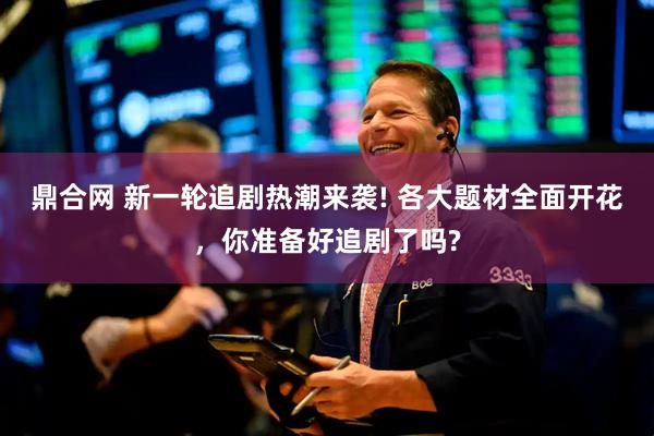 鼎合网 新一轮追剧热潮来袭! 各大题材全面开花，你准备好追剧了吗?