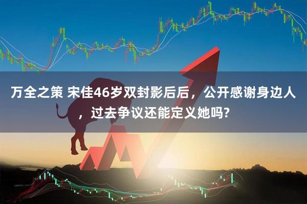 万全之策 宋佳46岁双封影后后，公开感谢身边人，过去争议还能定义她吗?