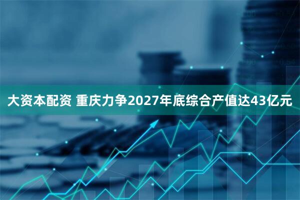 大资本配资 重庆力争2027年底综合产值达43亿元