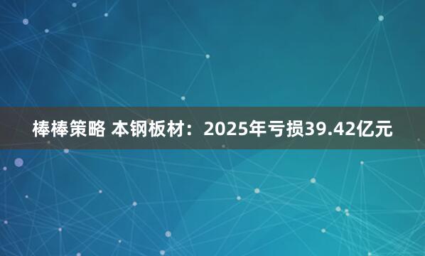 棒棒策略 本钢板材：2025年亏损39.42亿元