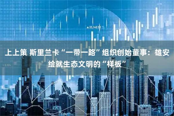 上上策 斯里兰卡“一带一路”组织创始董事：雄安绘就生态文明的“样板”