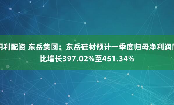 明利配资 东岳集团：东岳硅材预计一季度归母净利润同比增长397.02%至451.34%