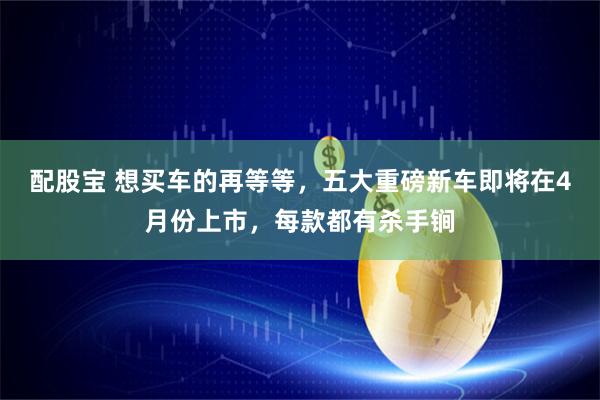 配股宝 想买车的再等等，五大重磅新车即将在4月份上市，每款都有杀手锏