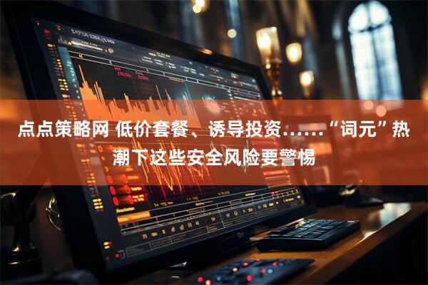 点点策略网 低价套餐、诱导投资……“词元”热潮下这些安全风险要警惕