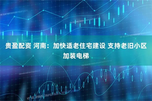 贵盈配资 河南：加快适老住宅建设 支持老旧小区加装电梯