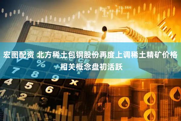 宏图配资 北方稀土包钢股份再度上调稀土精矿价格 相关概念盘初活跃