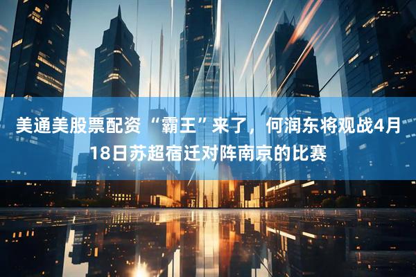 美通美股票配资 “霸王”来了，何润东将观战4月18日苏超宿迁对阵南京的比赛
